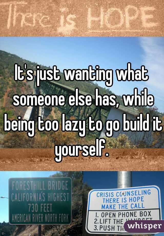 It's just wanting what someone else has, while being too lazy to go build it yourself. 