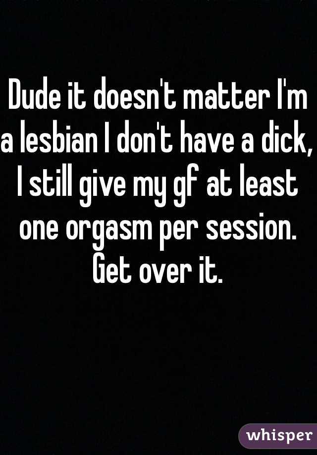 Dude it doesn't matter I'm a lesbian I don't have a dick, I still give my gf at least one orgasm per session. Get over it. 