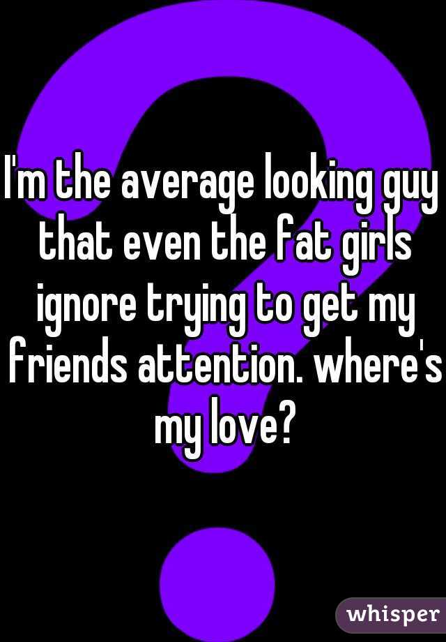 I'm the average looking guy that even the fat girls ignore trying to get my friends attention. where's my love?