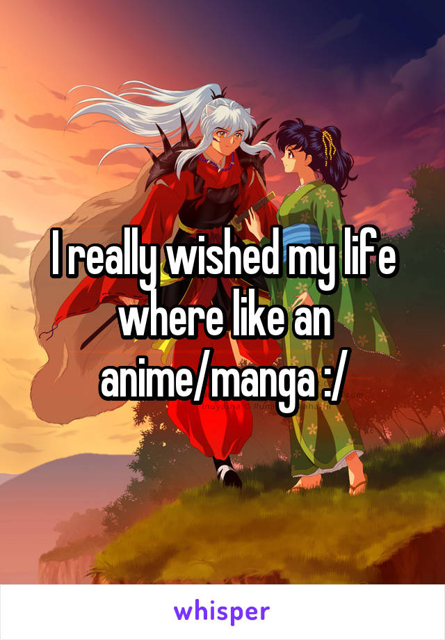 I really wished my life where like an anime/manga :/