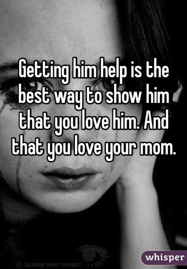 Getting him help is the best way to show him that you love him. And that you love your mom. 