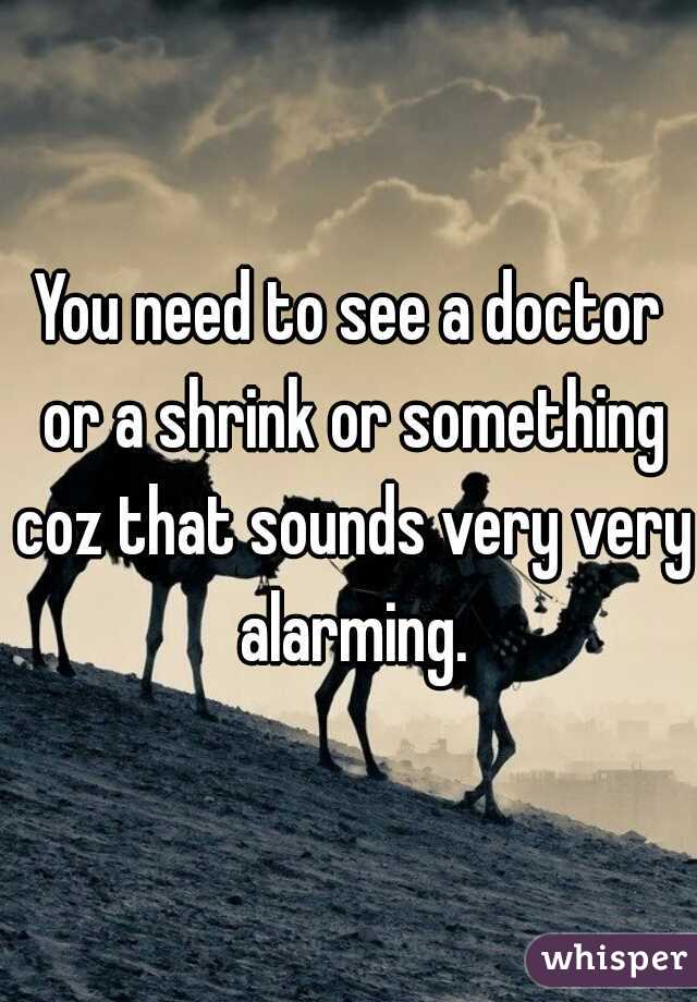 You need to see a doctor or a shrink or something coz that sounds very very alarming.