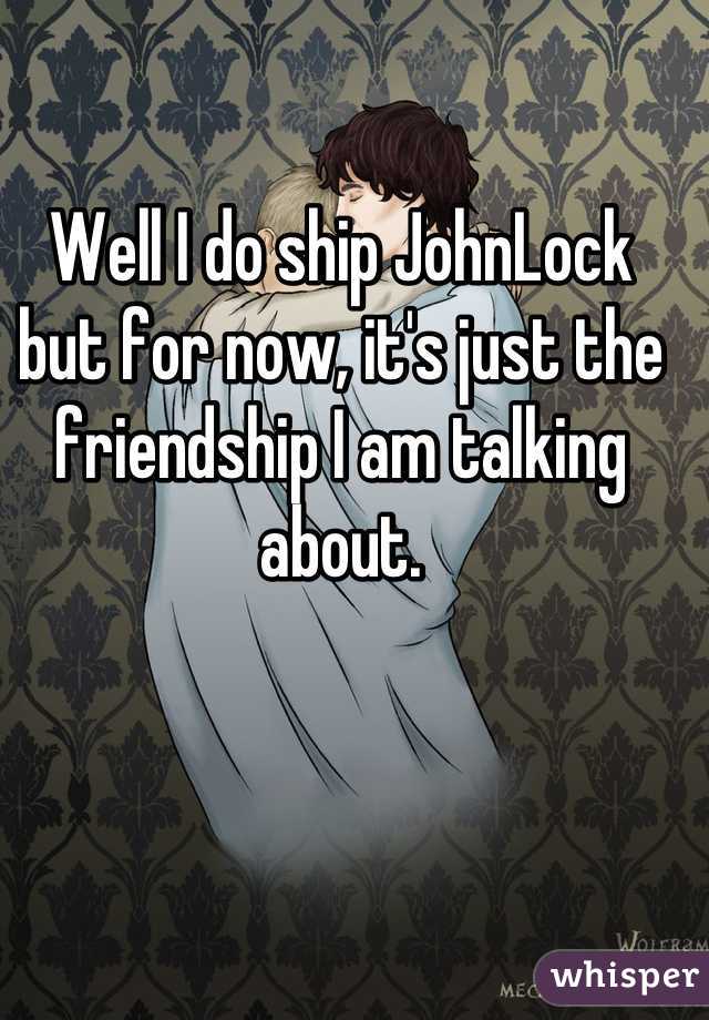 Well I do ship JohnLock but for now, it's just the friendship I am talking about.