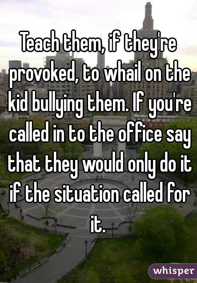 Teach them, if they're provoked, to whail on the kid bullying them. If you're called in to the office say that they would only do it if the situation called for it. 