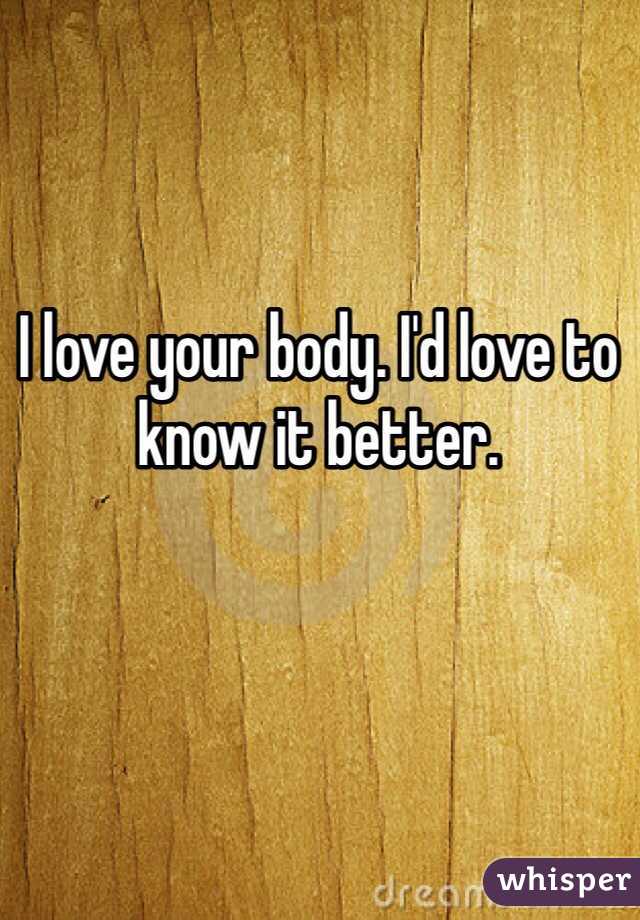I love your body. I'd love to know it better. 