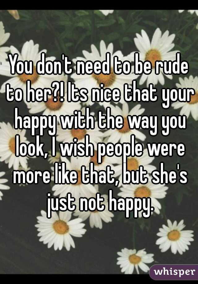 You don't need to be rude to her?! Its nice that your happy with the way you look, I wish people were more like that, but she's just not happy.