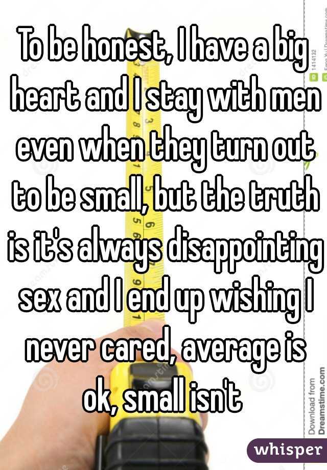 To be honest, I have a big heart and I stay with men even when they turn out to be small, but the truth is it's always disappointing sex and I end up wishing I never cared, average is ok, small isn't 
