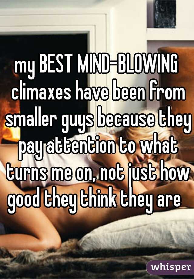 my BEST MIND-BLOWING climaxes have been from smaller guys because they pay attention to what turns me on, not just how good they think they are  