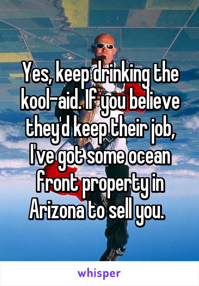Yes, keep drinking the kool-aid. If you believe they'd keep their job, I've got some ocean front property in Arizona to sell you.  