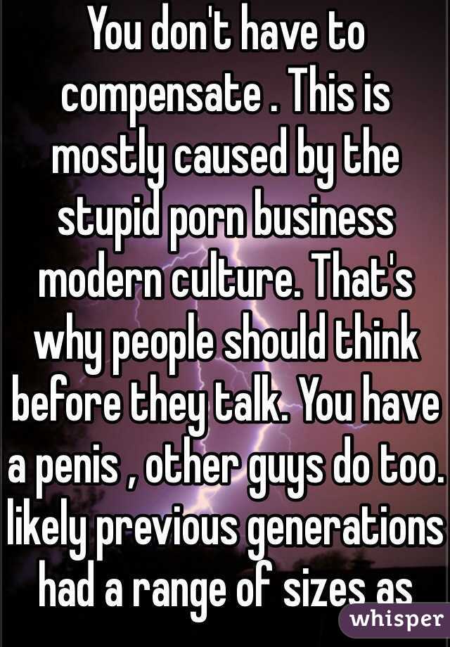 You don't have to compensate . This is mostly caused by the stupid porn business modern culture. That's why people should think before they talk. You have a penis , other guys do too. likely previous generations had a range of sizes as well. 