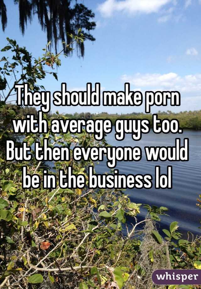 They should make porn with average guys too. But then everyone would be in the business lol 