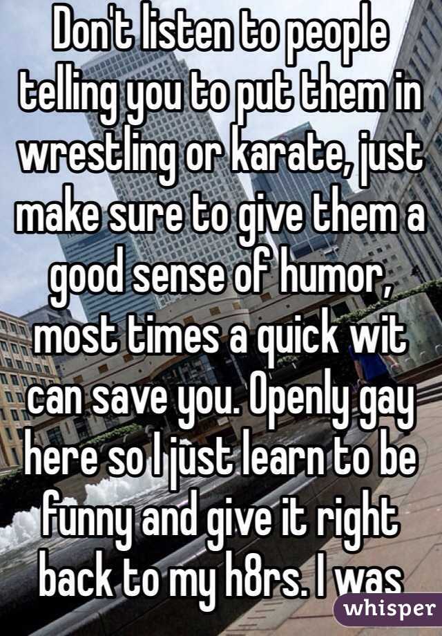 Don't listen to people telling you to put them in wrestling or karate, just make sure to give them a good sense of humor, most times a quick wit can save you. Openly gay here so I just learn to be funny and give it right back to my h8rs. I was popular 