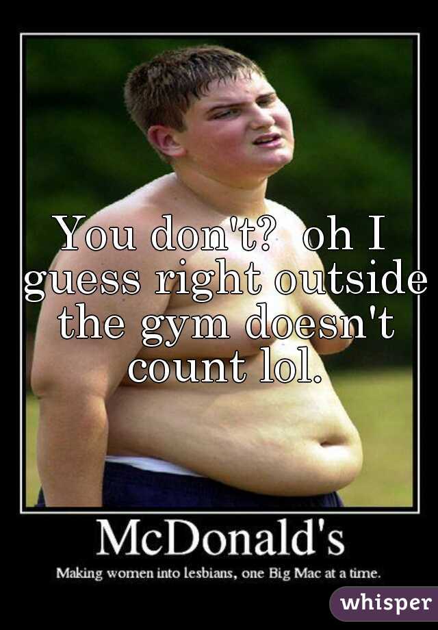 You don't?  oh I guess right outside the gym doesn't count lol.