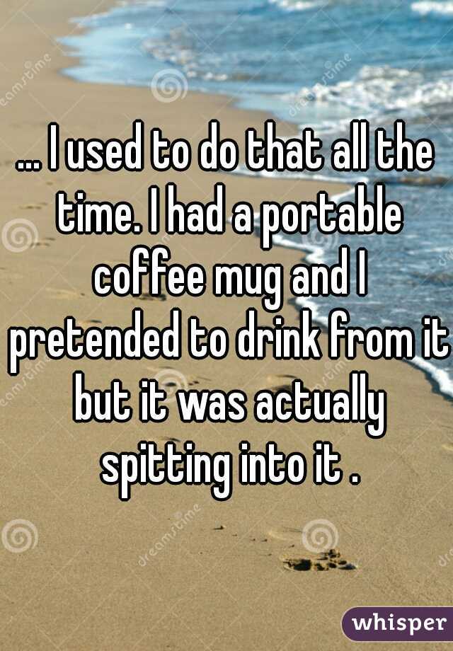 ... I used to do that all the time. I had a portable coffee mug and I pretended to drink from it but it was actually spitting into it .