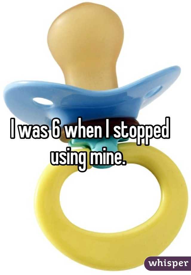 I was 6 when I stopped using mine. 