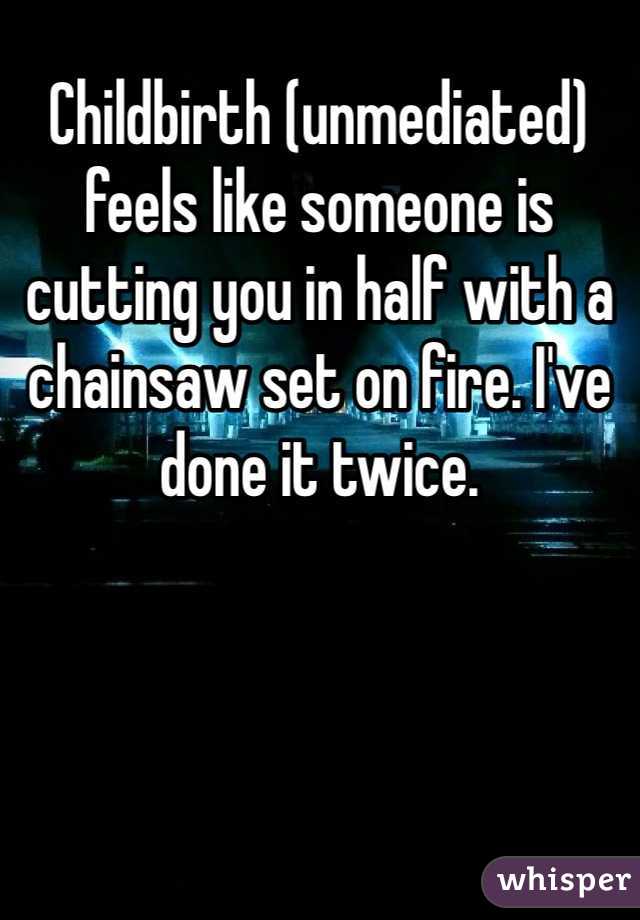 Childbirth (unmediated) feels like someone is cutting you in half with a chainsaw set on fire. I've done it twice.