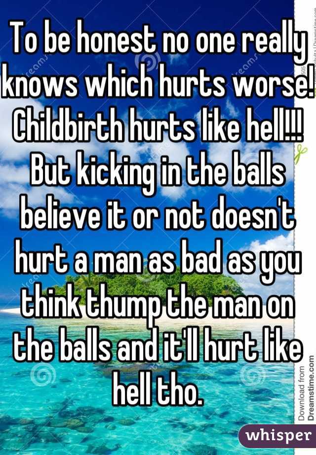 To be honest no one really knows which hurts worse! Childbirth hurts like hell!!! But kicking in the balls believe it or not doesn't hurt a man as bad as you think thump the man on the balls and it'll hurt like hell tho.
