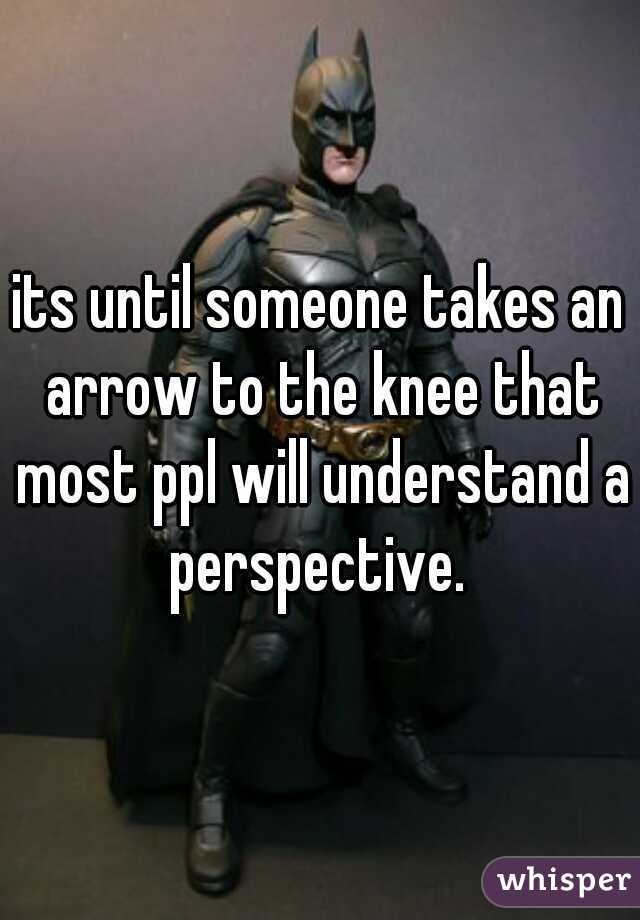 its until someone takes an arrow to the knee that most ppl will understand a perspective. 