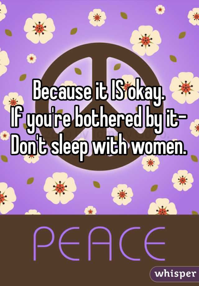 Because it IS okay.
If you're bothered by it-
Don't sleep with women.
