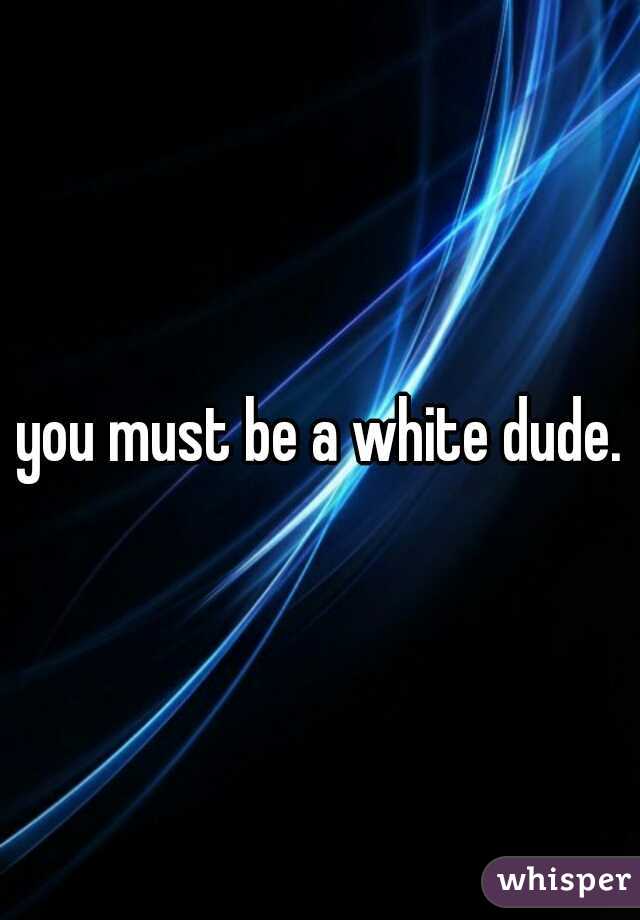 you must be a white dude.