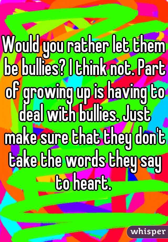 Would you rather let them be bullies? I think not. Part of growing up is having to deal with bullies. Just make sure that they don't take the words they say to heart. 