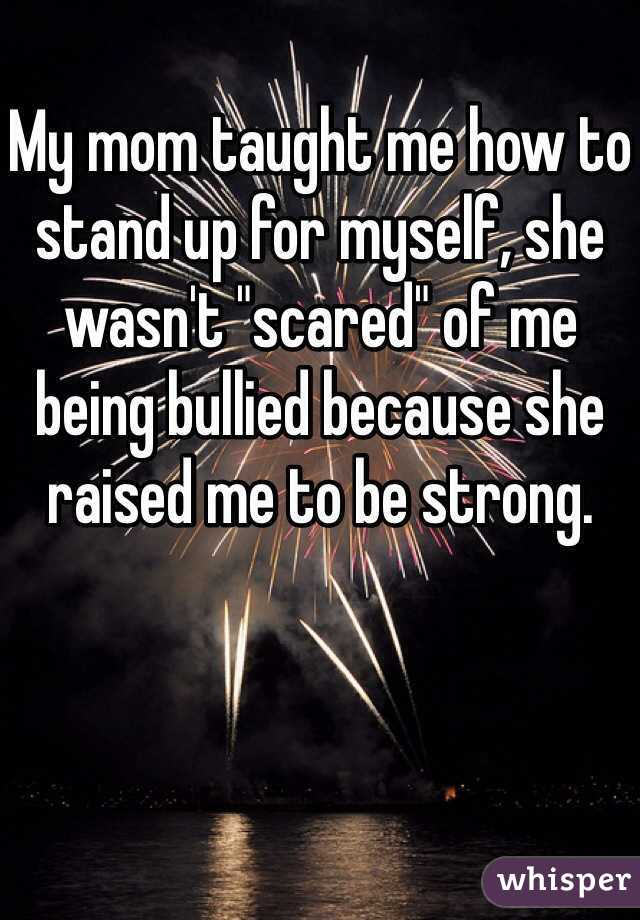 My mom taught me how to stand up for myself, she wasn't "scared" of me being bullied because she raised me to be strong.