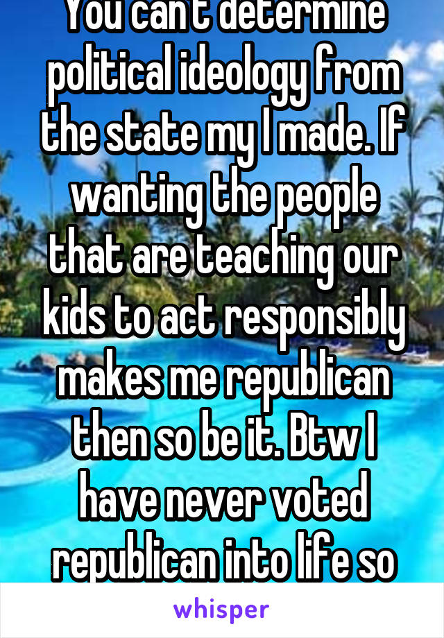You are stupid as well. You can't determine political ideology from the state my I made. If wanting the people that are teaching our kids to act responsibly makes me republican then so be it. Btw I have never voted republican into life so I'm absolutely not a republican.