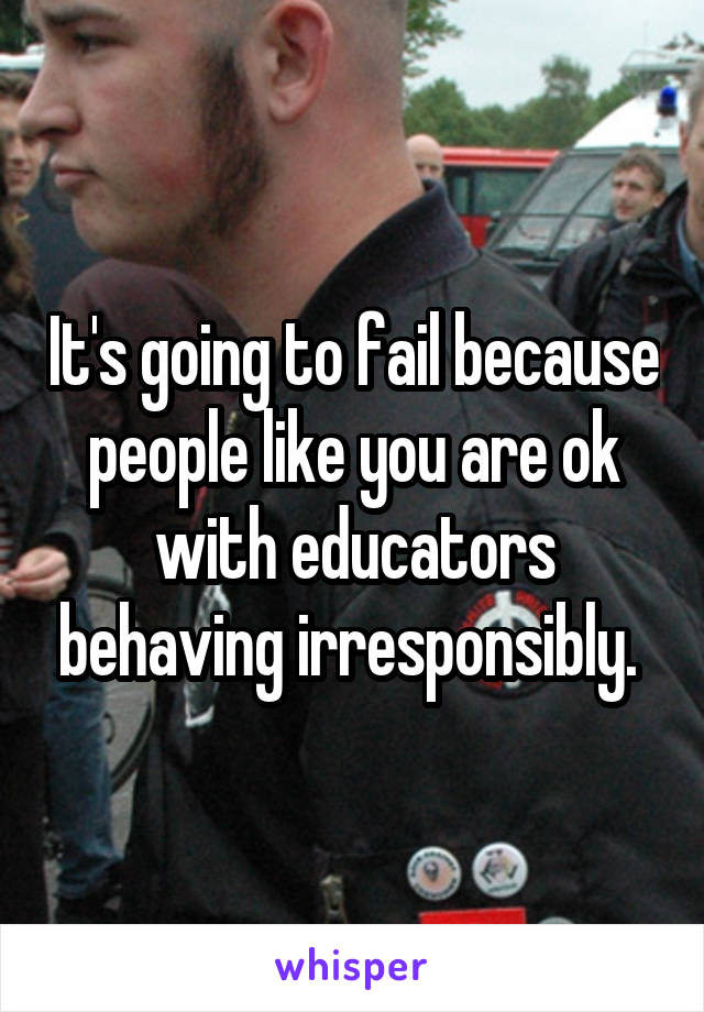 It's going to fail because people like you are ok with educators behaving irresponsibly. 