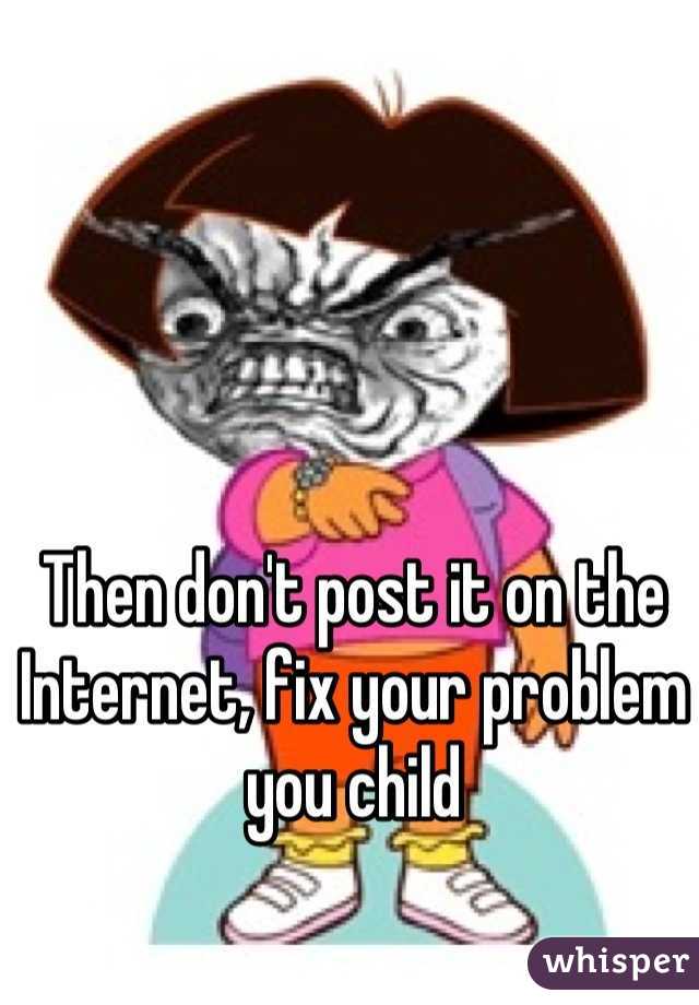 Then don't post it on the Internet, fix your problem you child