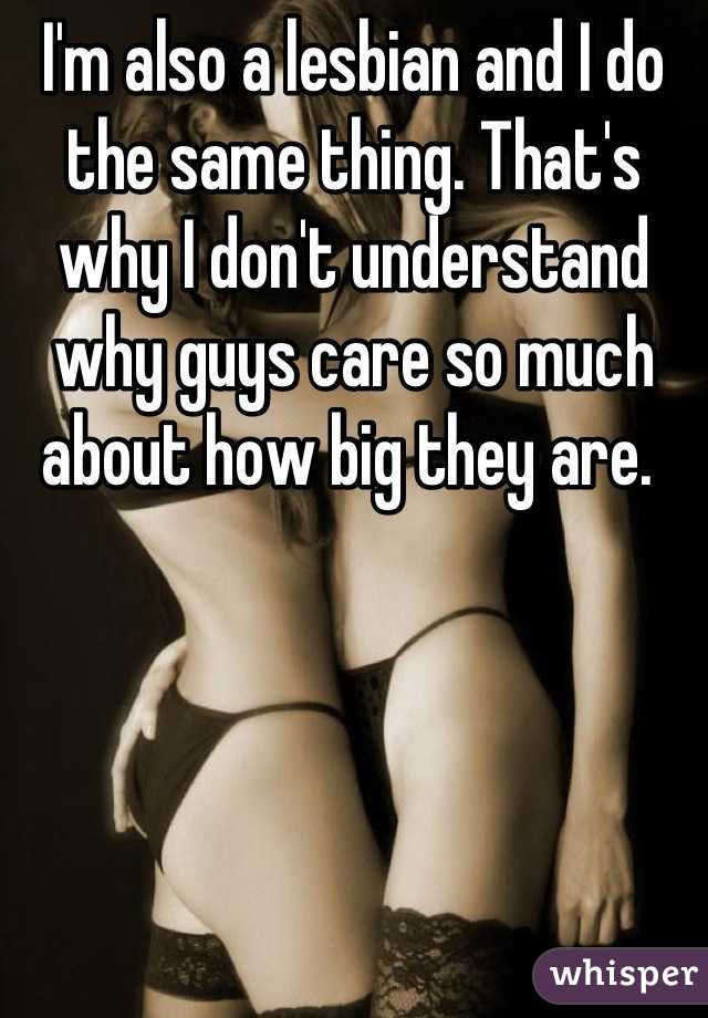 I'm also a lesbian and I do the same thing. That's why I don't understand why guys care so much about how big they are. 