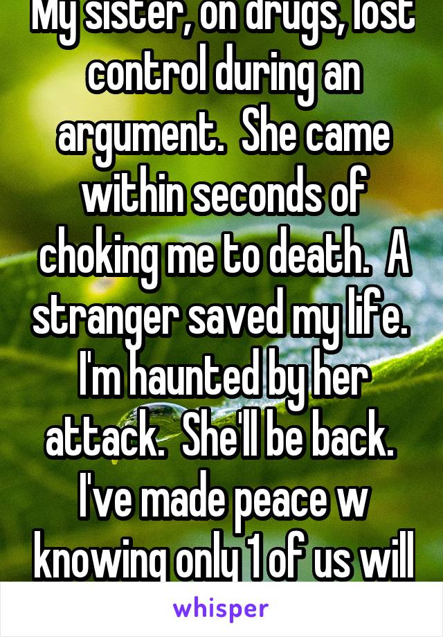 My sister, on drugs, lost control during an argument.  She came within seconds of choking me to death.  A stranger saved my life.  I'm haunted by her attack.  She'll be back.  I've made peace w knowing only 1 of us will survive.
