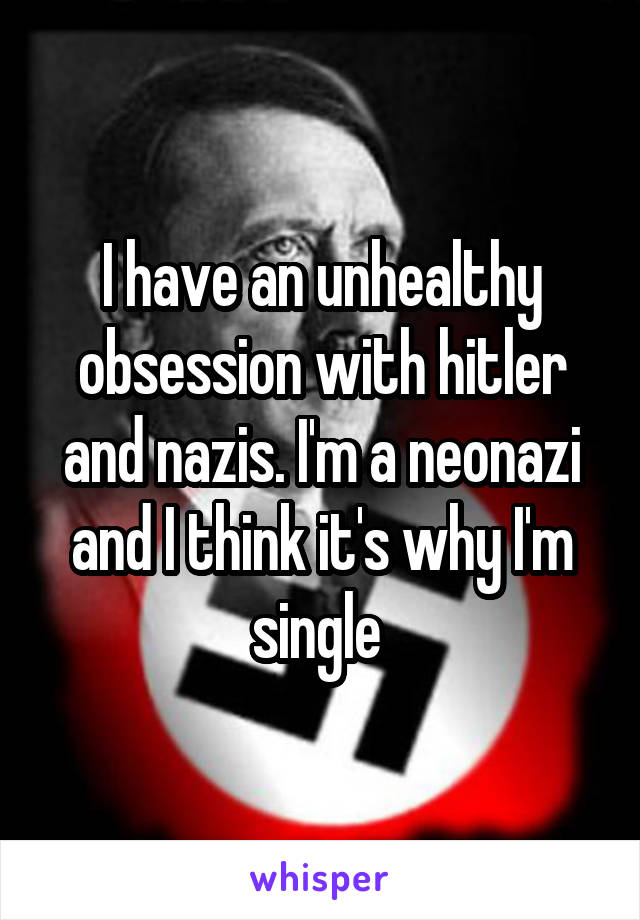 I have an unhealthy obsession with hitler and nazis. I'm a neonazi and I think it's why I'm single 