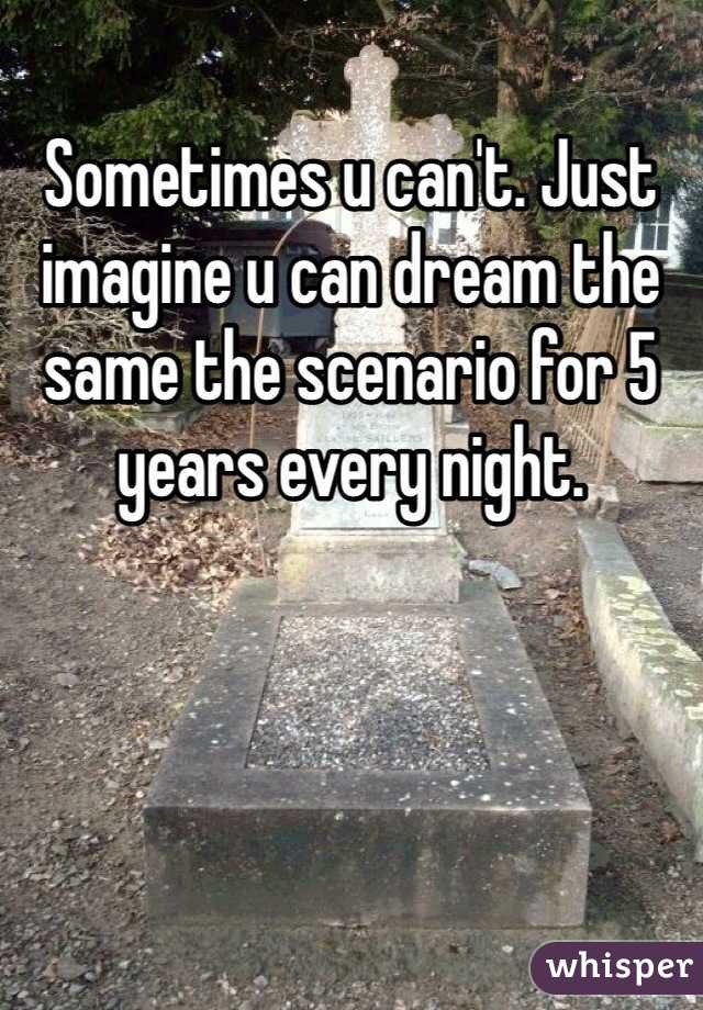 Sometimes u can't. Just imagine u can dream the same the scenario for 5 years every night.