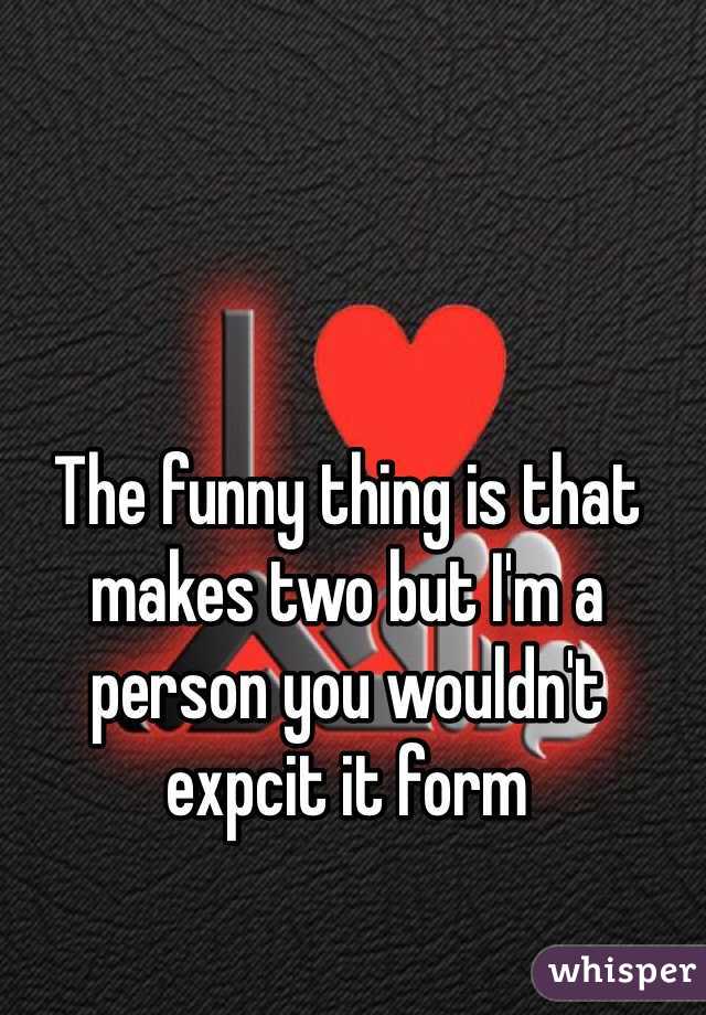 The funny thing is that makes two but I'm a person you wouldn't expcit it form