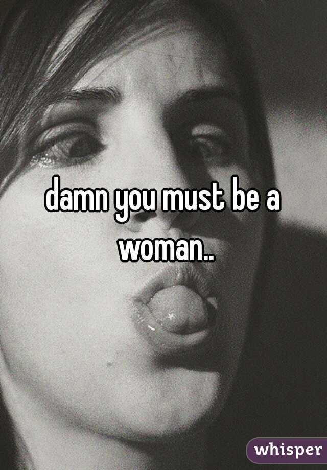 damn you must be a woman..