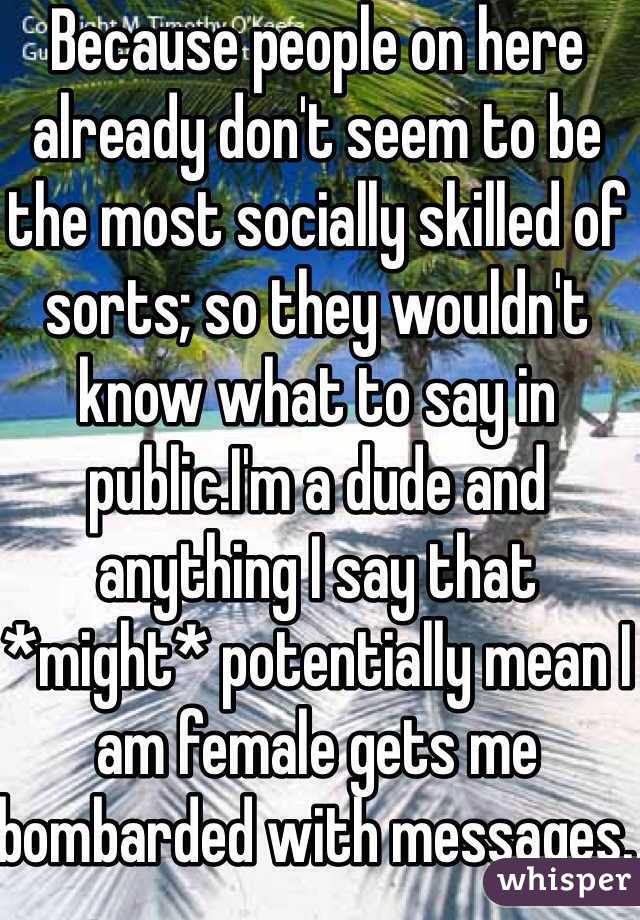 Because people on here already don't seem to be the most socially skilled of sorts; so they wouldn't know what to say in public.I'm a dude and anything I say that *might* potentially mean I am female gets me bombarded with messages. I face palm a lot. 