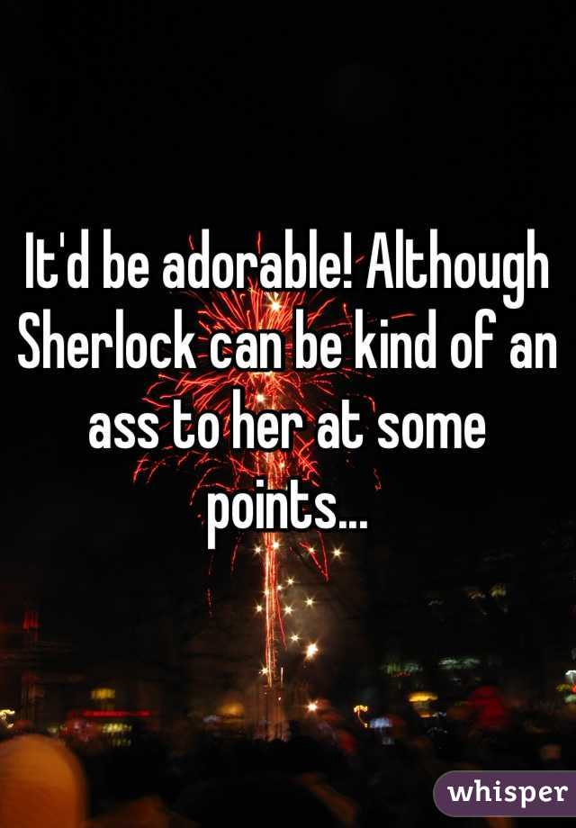 It'd be adorable! Although Sherlock can be kind of an ass to her at some points...