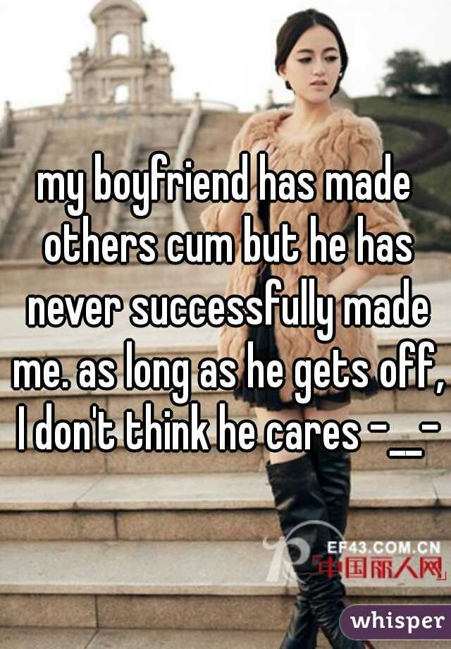 my boyfriend has made others cum but he has never successfully made me. as long as he gets off, I don't think he cares -__-