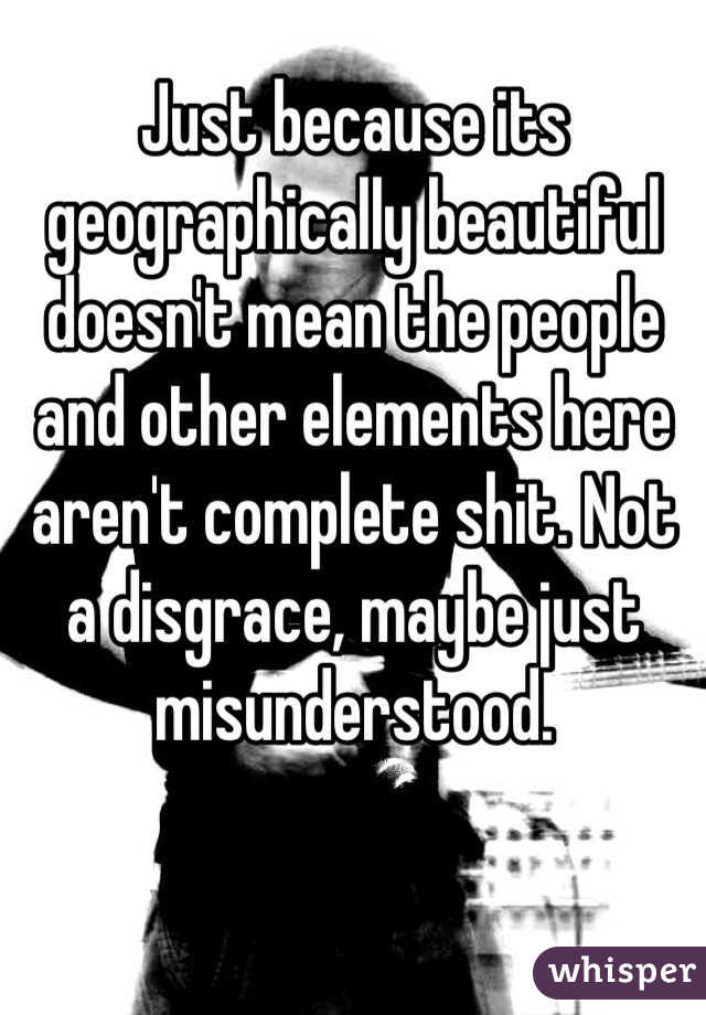 Just because its geographically beautiful doesn't mean the people and other elements here aren't complete shit. Not a disgrace, maybe just misunderstood.