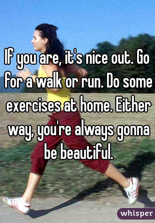 If you are, it's nice out. Go for a walk or run. Do some exercises at home. Either way, you're always gonna be beautiful.