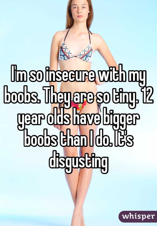 I'm so insecure with my boobs. They are so tiny. 12 year olds have bigger boobs than I do. It's disgusting 