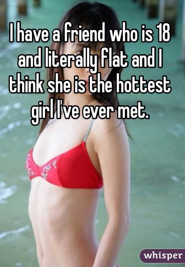 I have a friend who is 18 and literally flat and I think she is the hottest girl I've ever met. 