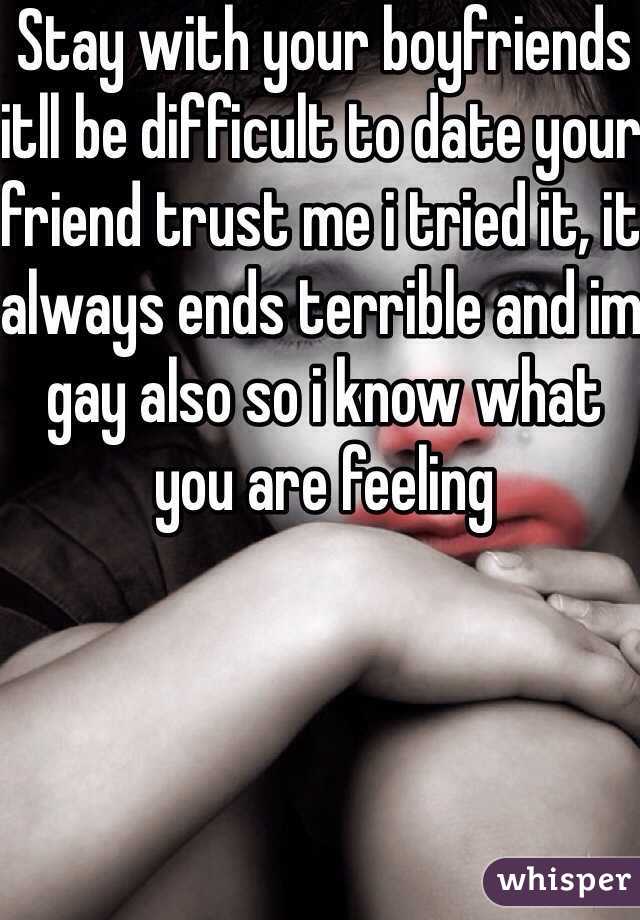 Stay with your boyfriends itll be difficult to date your friend trust me i tried it, it always ends terrible and im gay also so i know what you are feeling