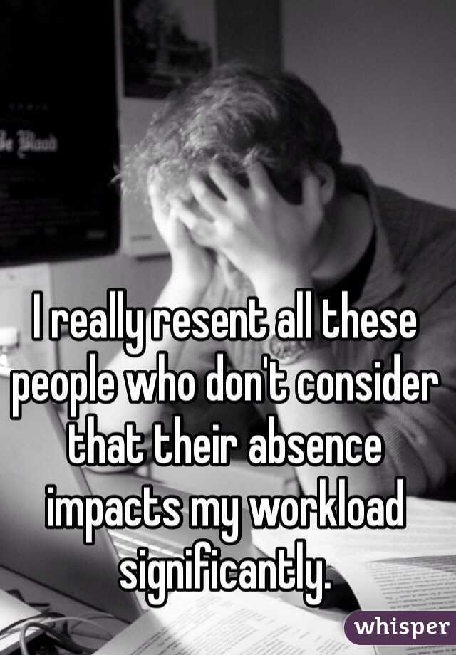 I really resent all these people who don't consider that their absence impacts my workload significantly.