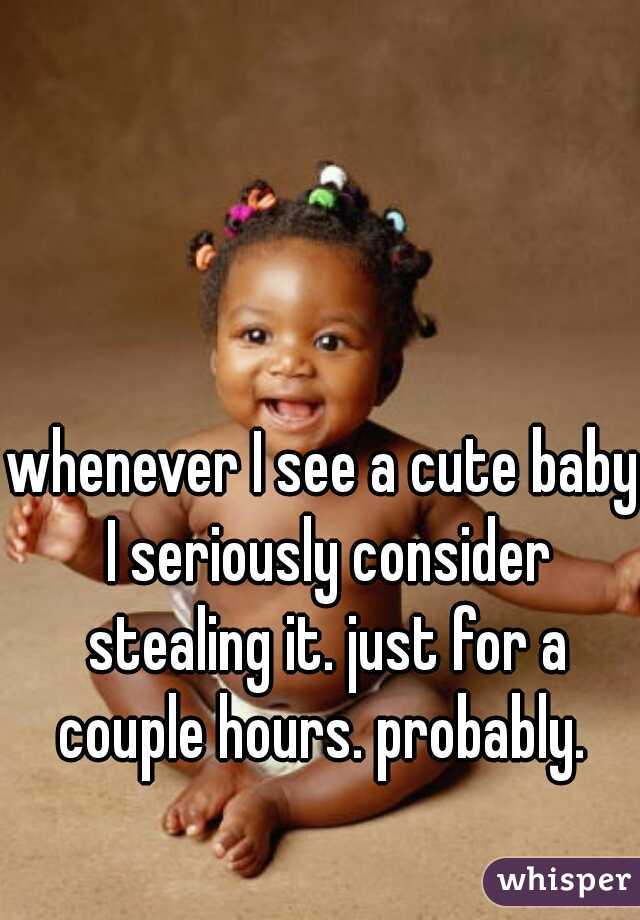 whenever I see a cute baby I seriously consider stealing it. just for a couple hours. probably. 