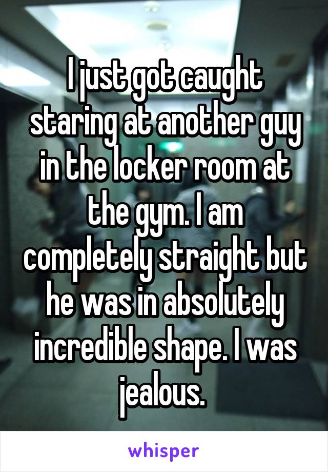 I just got caught staring at another guy in the locker room at the gym. I am completely straight but he was in absolutely incredible shape. I was jealous. 