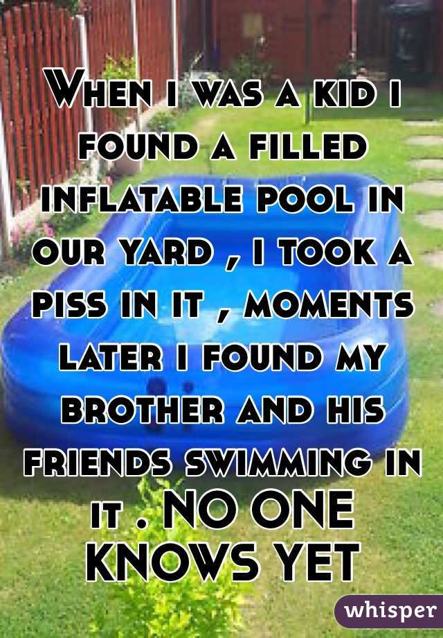 When i was a kid i found a filled inflatable pool in our yard , i took a piss in it , moments later i found my brother and his friends swimming in it . NO ONE KNOWS YET 