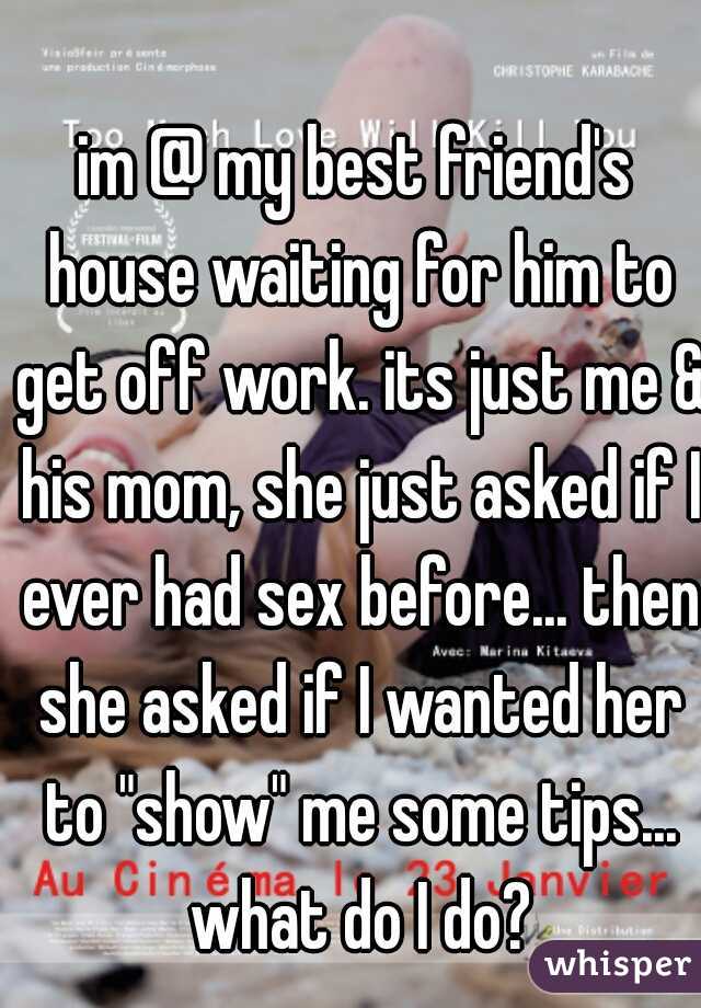 im @ my best friend's house waiting for him to get off work. its just me & his mom, she just asked if I ever had sex before... then she asked if I wanted her to "show" me some tips... what do I do?