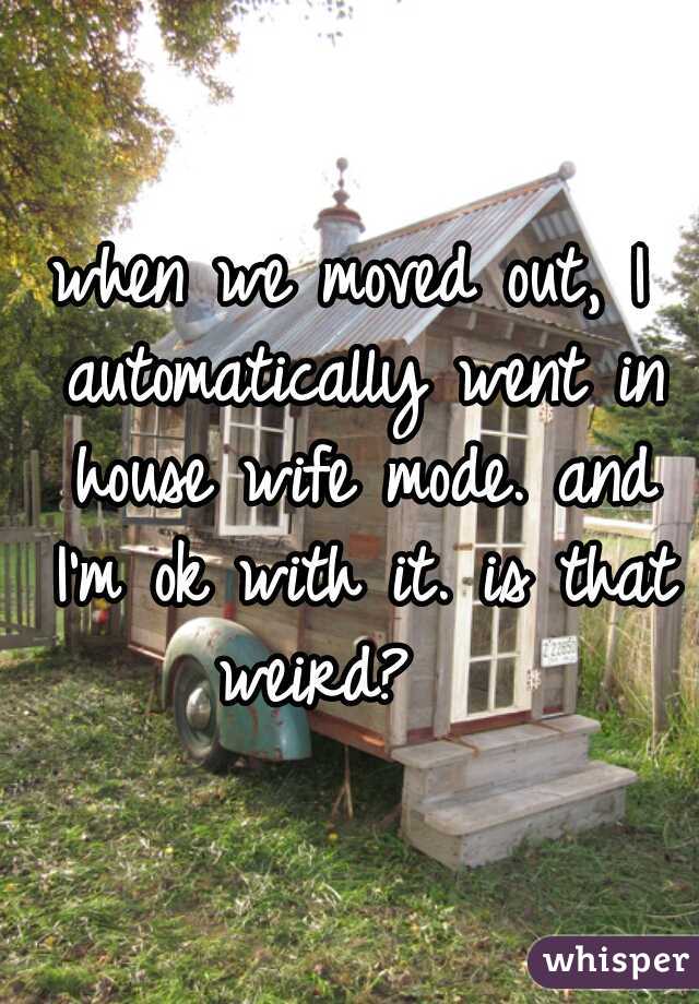 when we moved out, I automatically went in house wife mode. and I'm ok with it. is that weird?   
