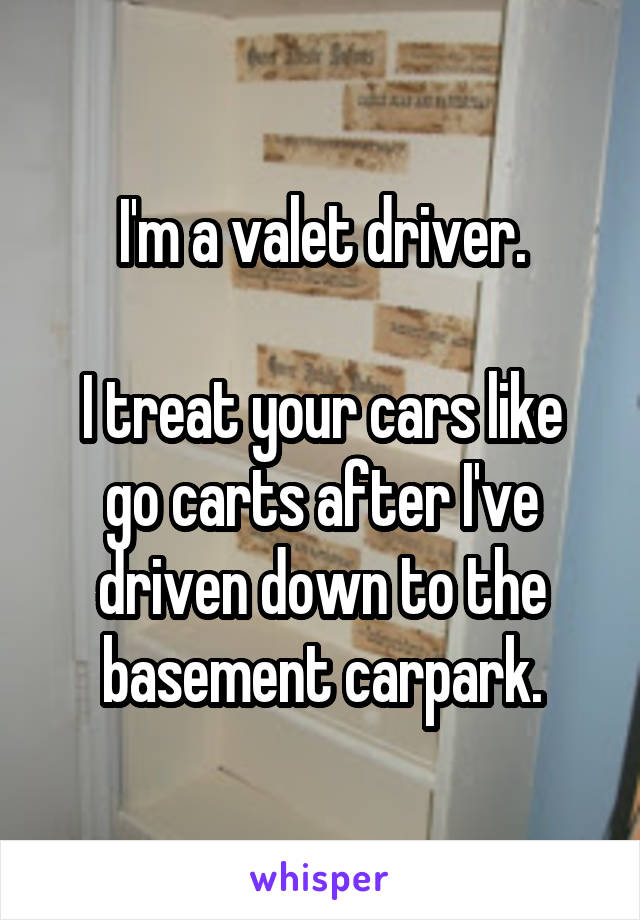 I'm a valet driver.

I treat your cars like go carts after I've driven down to the basement carpark.
